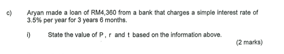 Aryan made a loan of RM4,360 from a bank that charges a simple interest rate of
3.5% per year for 3 years 6 months. 
i) State the value of P, r and t based on the information above. 
(2 marks)