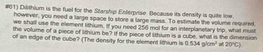 #61) Dilithium is the fuel for the Starship Enterprise. Because its density is quite low 
however, you need a large space to store a large mass. To estimate the volume required 
we shall use the element lithium. If you need 256 mol for an interplanetary trip, what must 
the volume of a piece of lithium be? If the piece of lithium is a cube, what is the dimension 
of an edge of the cube? (The density for the element lithium is 0.534g/cm^3 at 20°C)