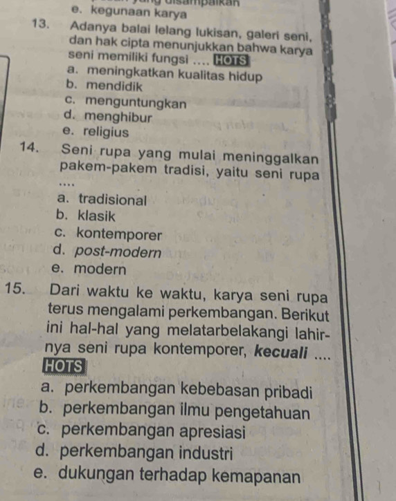 e. kegunaan karya
13. Adanya balai lelang lukisan, galeri seni,
dan hak cipta menunjukkan bahwa karya
seni memiliki fungsi .... HOTS
a. meningkatkan kualitas hidup
b. mendidik
c. menguntungkan
d. menghibur
e. religius
14. Seni rupa yang mulai meninggalkan
pakem-pakem tradisi, yaitu seni rupa
…
a. tradisional
b. klasik
c. kontemporer
d. post-modern
e. modern
15. Dari waktu ke waktu, karya seni rupa
terus mengalami perkembangan. Berikut
ini hal-hal yang melatarbelakangi lahir-
nya seni rupa kontemporer, kecuali ....
HOTS
a. perkembangan kebebasan pribadi
b. perkembangan ilmu pengetahuan
c. perkembangan apresiasi
d. perkembangan industri
e. dukungan terhadap kemapanan