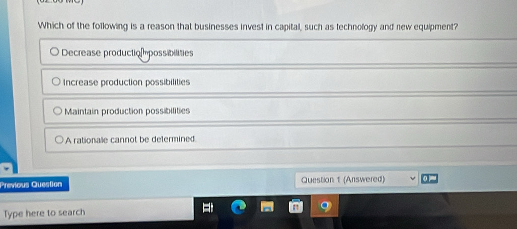 Which of the following is a reason that businesses invest in capital, such as technology and new equipment?
Decrease productio mpossibilities
Increase production possibilities
Maintain production possibilities
A rationale cannot be determined.
Previous Question Question 1 (Answered)
Type here to search