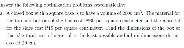 nswer the following optimization problems systematically: 
a. A closed box with a square base is to have a volume of 2000cm^3. The material for 
the top and bottom of the box costs P30 per square centimeter and the material 
for the sides cost P15 per square centimeter. Find the dimensions of the box so 
that the total cost of material is the least possible and all its dimensions do not 
exceed 20 cm.