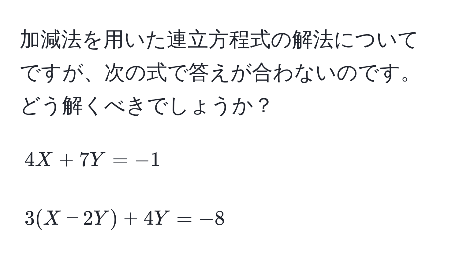 加減法を用いた連立方程式の解法についてですが、次の式で答えが合わないのです。どう解くべきでしょうか？  
[
4X + 7Y = -1  
]  
[
3(X - 2Y) + 4Y = -8  
]