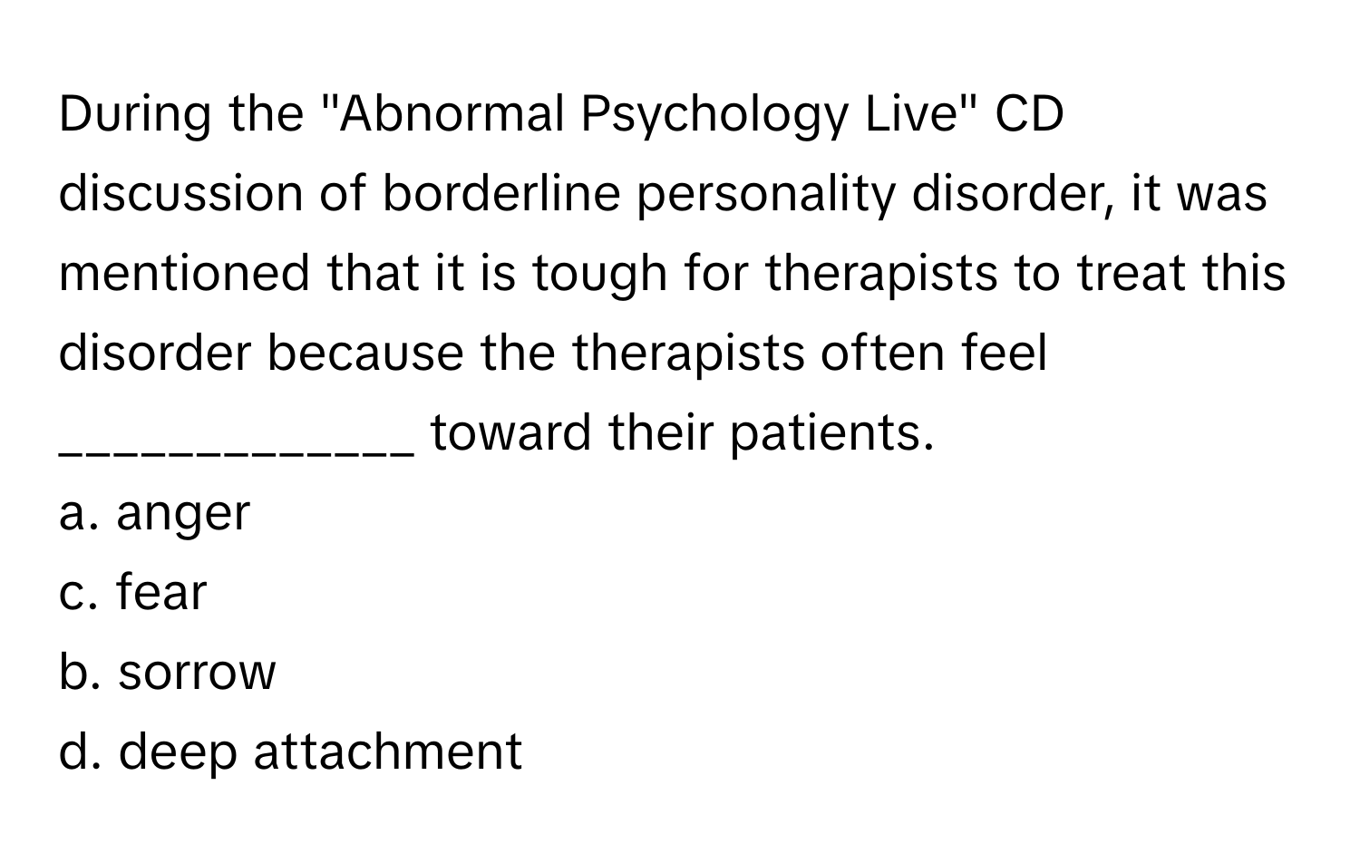 During the "Abnormal Psychology Live" CD discussion of borderline personality disorder, it was mentioned that it is tough for therapists to treat this disorder because the therapists often feel _____________ toward their patients.

a. anger 
c. fear 
b. sorrow 
d. deep attachment