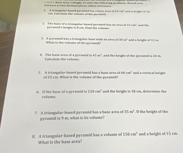 =1/3* BaseArea* H Height, to solve the following problems. Round your 
answers to two decimal places where necessary. 
1. A triangular-based pyramid has a base area of 24cm^2 and a height of 10
cm. Calculate the volume of the pyramid. 
2. The base of a triangular-based pyramid has an area of 15cm^2 , and the 
pyramid's height is 8 cm. Find the volume. 
3. A pyramid has a triangular base with an area of 30m^2 and a height of 12 m. 
What is the volume of the pyramid? 
4. The base area of a pyramid is 45m^2 , and the height of the pyramid is 20 m. 
Calculate the volume. 
5. A triangular-based pyramid has a base area of 60cm^2 and a vertical height 
of 25 cm. What is the volume of the pyramid? 
6. If the base of a pyramid is 120cm^2 and the height is 18 cm, determine the 
volume. 
7. A triangular-based pyramid has a base area of 35m^2. If the height of the 
pyramid is 9 m, what is its volume? 
8. A triangular-based pyramid has a volume of 150cm^3 and a height of 15 cm. 
What is the base area?