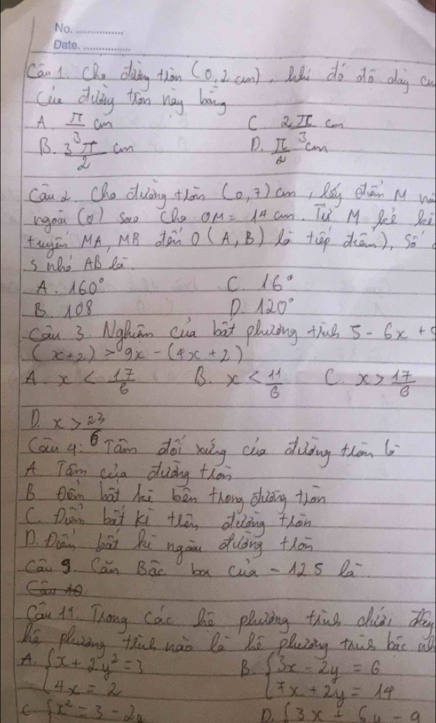 Can 1. Cho doing thàn (0,2cm) , Rhi do dhó day cu
clue diuing thon nay boing
A  π /3 cm
C 2_ π cm
D.
B.  3π /2 cm  π /2 cm 7 
Can d Cho duing thān (0,7)cm , Rdg chāin M wà
rgou (0) Sao CDo OM=14cm Tu M Seè She
tugān MA, MB do O(A,B) di tāp diān), so
Swho AB Ra.
A· 160°
C. 16°
B. 108 D 120°
cān 3. Nghuān cua bàt plazing thug 5-6x+5
(x+2)>9x-(4x+2)
A x B. x C x> 17/6 
D x> 23/6 
Can y Tam doi xuing che diòing thàm 6
A Tom ca dudng thon
B Qān hāt hi bēn thōng ōuǒing thān
C. Dān bàt ki thā, diding thàn
D. Dai bai Ri ngàu duing thān
Can g. Can Bac ba cua - 12 S la
Cau ii Thang Cac hē pluzing thus duài tg
he plaaing thue nào la Rē pluzing this bāc u
A. beginarrayl x+2y^2=3 4x=2endarray.
B beginarrayl 3x-2y=6 7x+2y=14endarray.
C.  x^2=3-2a ∈t 3x+6u-9
D.