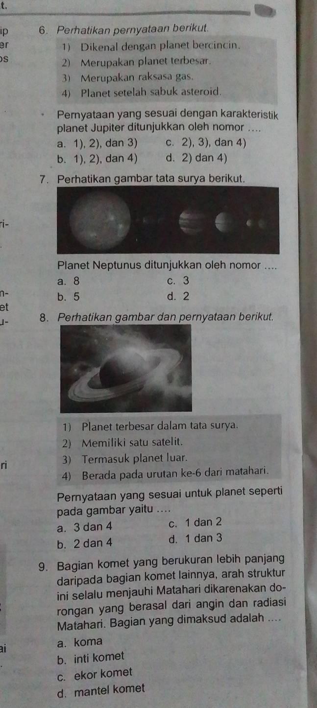 Ip 6. Perhatikan pernyataan berikut.
er
1) Dikenal dengan planet bercincin.
s
2) Merupakan planet terbesar.
3)Merupakan raksasa gas.
4) Planet setelah sabuk asteroid.
Pernyataan yang sesuai dengan karakteristik
planet Jupiter ditunjukkan oleh nomor ....
a. 1), 2), dan 3) c. 2), 3), dan 4)
b. 1), 2), dan 4) d. 2) dan 4)
7. Perhatikan gambar tata surya berikut.
ri-
Planet Neptunus ditunjukkan oleh nomor ....
a. 8 c. 3
n- b. 5 d. 2
et
J- 8. Perhatikan gambar dan pernyataan berikut.
1) Planet terbesar dalam tata surya.
2) Memiliki satu satelit.
ri
3) Termasuk planet luar.
4) Berada pada urutan ke-6 dari matahari.
Pernyataan yang sesuai untuk planet seperti
pada gambar yaitu ....
a. 3 dan 4 c. 1 dan 2
b. 2 dan 4 d. 1 dan 3
9. Bagian komet yang berukuran lebih panjang
daripada bagian komet lainnya, arah struktur
ini selalu menjauhi Matahari dikarenakan do-
rongan yang berasal dari angin dan radiasi
Matahari. Bagian yang dimaksud adalah ....
ai a. koma
b. inti komet
c. ekor komet
d. mantel komet