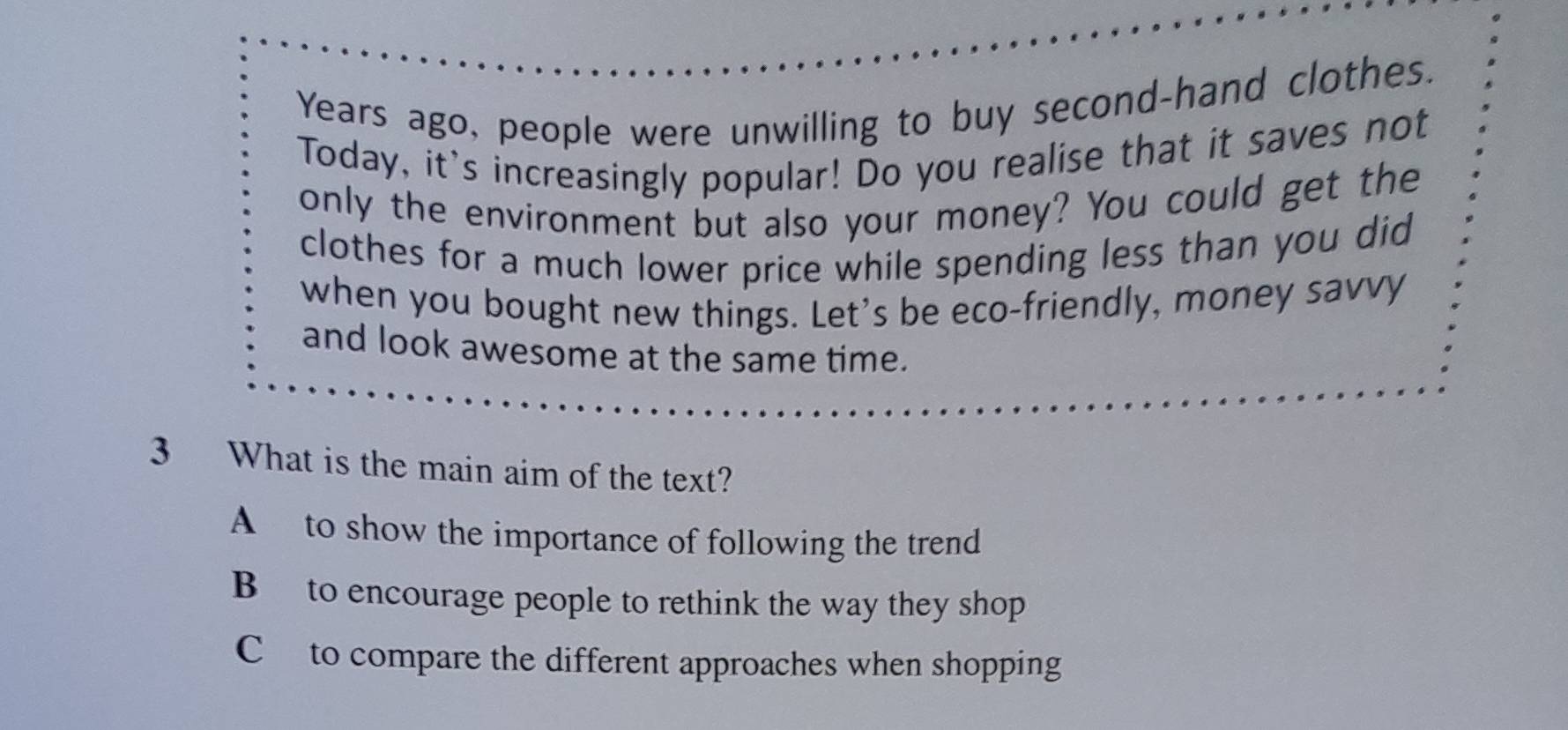 Years ago, people were unwilling to buy second-hand clothes.
Today, it's increasingly popular! Do you realise that it saves not
only the environment but also your money? You could get the
clothes for a much lower price while spending less than you did
when you bought new things. Let's be eco-friendly, money savvy
and look awesome at the same time.
3 What is the main aim of the text?
A to show the importance of following the trend
B to encourage people to rethink the way they shop
C to compare the different approaches when shopping