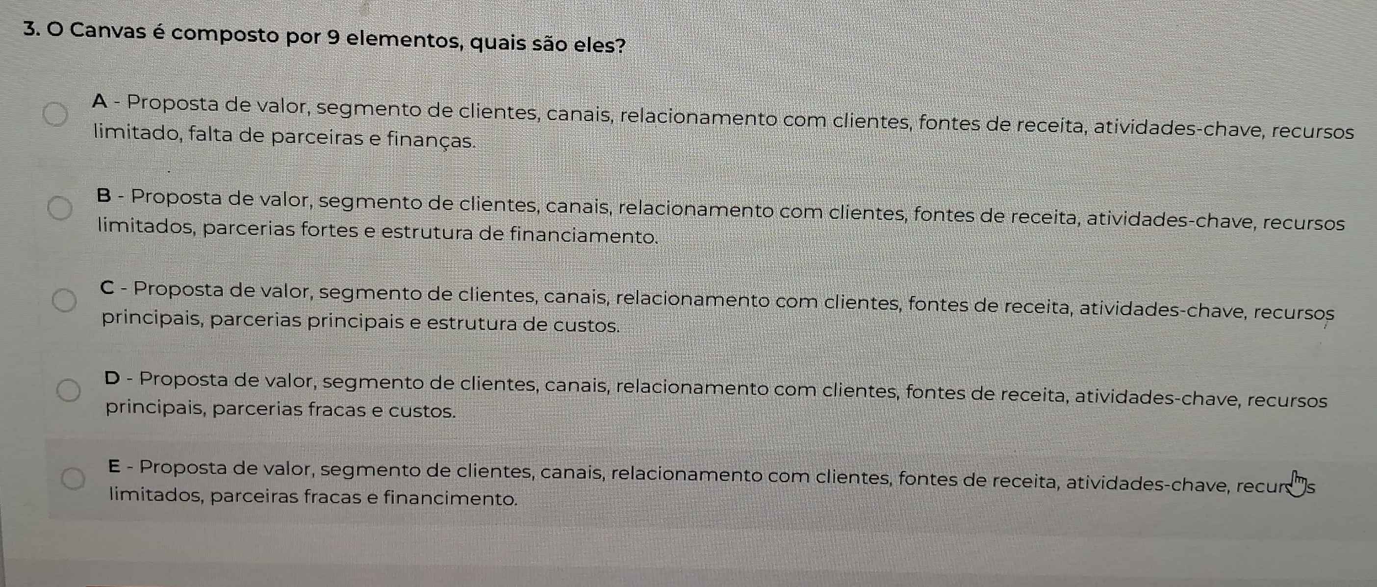 Canvas é composto por 9 elementos, quais são eles?
A - Proposta de valor, segmento de clientes, canais, relacionamento com clientes, fontes de receita, atividades-chave, recursos
limitado, falta de parceiras e finanças.
B - Proposta de valor, segmento de clientes, canais, relacionamento com clientes, fontes de receita, atividades-chave, recursos
limitados, parcerias fortes e estrutura de financiamento.
C - Proposta de valor, segmento de clientes, canais, relacionamento com clientes, fontes de receita, atividades-chave, recursos
principais, parcerias principais e estrutura de custos.
D - Proposta de valor, segmento de clientes, canais, relacionamento com clientes, fontes de receita, atividades-chave, recursos
principais, parcerias fracas e custos.
E - Proposta de valor, segmento de clientes, canais, relacionamento com clientes, fontes de receita, atividades-chave, recur s
limitados, parceiras fracas e financimento.