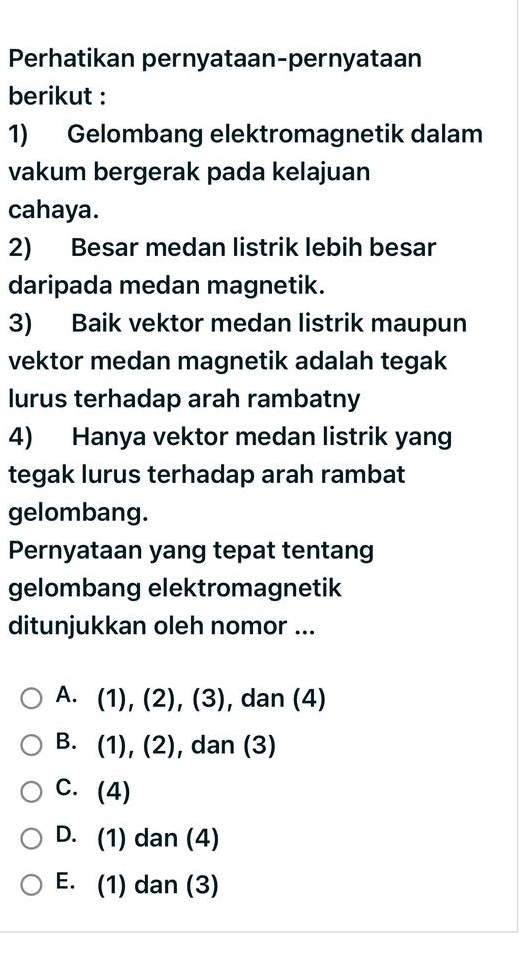 Perhatikan pernyataan-pernyataan
berikut :
1) Gelombang elektromagnetik dalam
vakum bergerak pada kelajuan
cahaya.
2) Besar medan listrik lebih besar
daripada medan magnetik.
3) Baik vektor medan listrik maupun
vektor medan magnetik adalah tegak
lurus terhadap arah rambatny
4) Hanya vektor medan listrik yang
tegak lurus terhadap arah rambat
gelombang.
Pernyataan yang tepat tentang
gelombang elektromagnetik
ditunjukkan oleh nomor ...
A. (1), (2), (3), , dan (4)
B. (1), (2), dan (3)
C. (4)
D. (1) dan (4)
E. (1) dan (3)