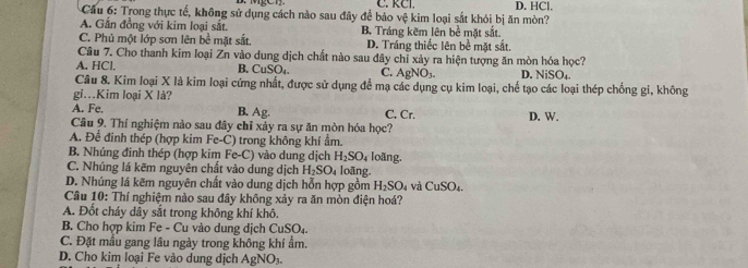 C. RCl.
Cầu 6: Trong thực tế, không sử dụng cách nào sau đây để bảo vệ kim loại sắt khỏi bị ăn mòn? D. HCl.
A. Gắn đồng với kim loại sắt.
C. Phủ một lớp sơn lên bề mặt sắt. B. Tráng kẽm lên bề mặt sắt.
D. Tráng thiếc lên bề mặt sắt.
Câu 7. Cho thanh kim loại Zn vào dung dịch chất nào sau đây chỉ xảy ra hiện tượng ăn mòn hóa học?
A. HCl. B. CuSO₄, C. AgNO_3. D. NiSO₄.
Câu 8. Kim loại X là kim loại cứng nhất, được sử dụng để mạ các dụng cụ kim loại, chế tạo các loại thép chống gi, không
gi..Kim loại X là?
A. Fe, B. Ag.
Câu 9. Thí nghiệm nào sau đây chỉ xảy ra sự ăn mòn hóa học? C. Cr. D. W.
A. Để đinh thép (hợp kim Fe-C) trong không khí ẩm.
B. Nhúng đinh thép (hợp kim Fe Fe-C ) vào dung dịch H_2SO_4 loãng.
C. Nhúng lá kẽm nguyên chất vào dung dịch H_2SO_4 loãng.
D. Nhúng lá kẽm nguyên chất vào dung dịch hỗn hợp gồm H_2SO_4 và CuSO_4. 
Câu 10: Thí nghiệm nào sau đây không xảy ra ăn mòn điện hoá?
A. Đốt cháy dây sắt trong không khí khô.
B. Cho hợp kim Fe - Cu vào dung dịch CuSO₄.
C. Đặt mẫu gang lâu ngày trong không khí ẩm.
D. Cho kim loại Fe vào dung dịch Agl _4O_3.