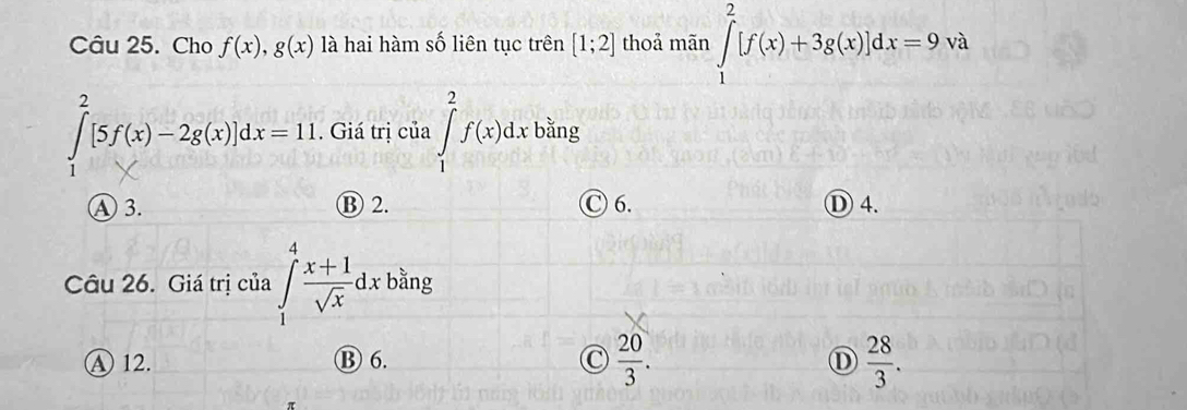 Cho f(x), g(x) là hai hàm số liên tục trên [1;2] thoả mãn ∈tlimits _1^(2[f(x)+3g(x)]dx=9va
∈tlimits _1^2[5f(x)-2g(x)]dx=11. Giá trị của ∈tlimits _1^2f(x)dxbsin _3).. 
④3. B 2. C 6. ① 4.
Câu 26. Giá trị của ∈tlimits _1^(4frac x+1)sqrt(x)dx bằng
A 12. ⑬ 6. C  20/3 .  28/3 . 
D