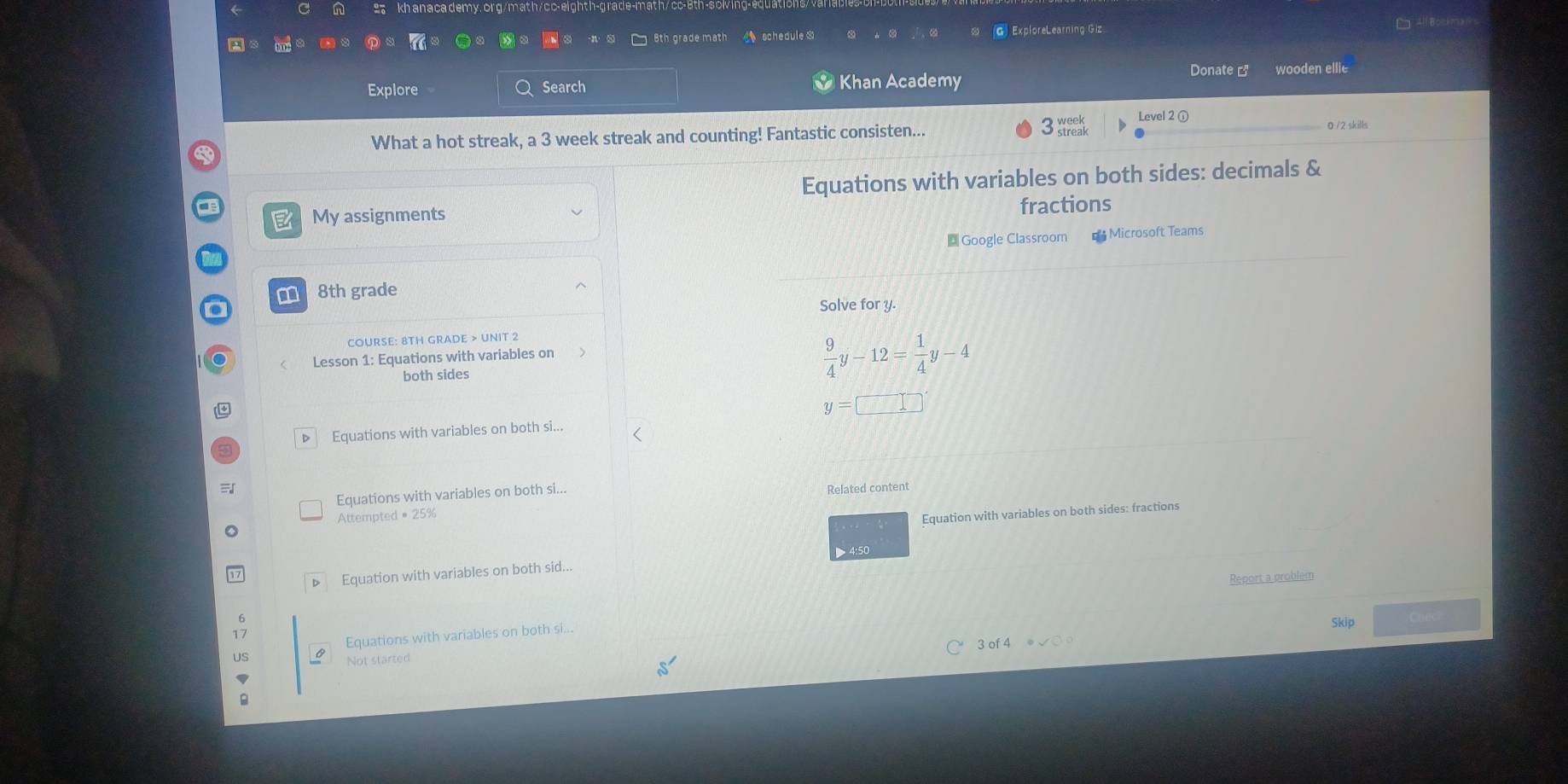 kh anaca demy.or g/math/c c-eighth-grade-math/ cc-
□ 6th grade math schedule. G ExploreLearning Giz
E All Bosi me 
Explore Search Khan Academy
Donate [ wooden ellie
Level 2 ① 0 /2 skills
What a hot streak, a 3 week streak and counting! Fantastic consisten...
3 week
Equations with variables on both sides: decimals &
My assignments fractions
Google Classroom Microsoft Teams
m 8th grade
Solve for y.
COURSE: 8TH GRADE > UNIT 2
Lesson 1: Equations with variables on
both sides
 9/4 y-12= 1/4 y-4
y=□
▷ Equations with variables on both si...
Equations with variables on both si... Related content
Attempted = 25%
Equation with variables on both sides: fractions
> 4:50
Equation with variables on both sid...
Report a problem
Equations with variables on both si
Skip
3 of 4
Not started