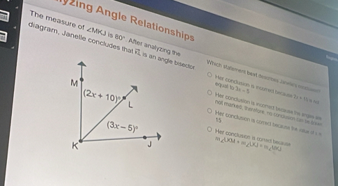 zing Angle Relationships
diagram, Janelle concludes tha 80° The measure of ∠ MKJ is  After analyzing the vector FI Which statement bext desorbes Janelrs nccliw
equal to 3x-5
Her conclusion is incorrect because 2x+50=hel
Her conclusion is incorrect bscause the angas in
Her conclusion is correct because the vat o
not marked, therefore, no conclusion cas be tok
15
Her conclusion is correct because
∠ UOA+m∠ LKJ=m∠ UKJ