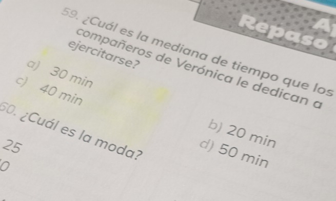 ¿Cuál es la mediana de tiempo que los
ejercitarse?
compañeros de Verónica le dedican a
a) 30 min
c) 40 min
60. ¿Cuál es la moda?
b) 20 min
25
d) 50 min
0