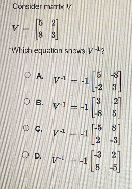 Consider matrix V.
V=beginbmatrix 5&2 8&3endbmatrix
Which equation shows V^(-1) ?
A. V^(-1)=-1beginbmatrix 5&-8 -2&3endbmatrix
B. V^(-1)=-1beginbmatrix 3&-2 -8&5endbmatrix
C. V^(-1)=-1beginbmatrix -5&8 2&-3endbmatrix
D. V^(-1)=-1beginbmatrix -3&2 8&-5endbmatrix