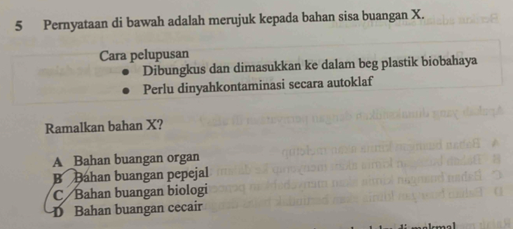 Pernyataan di bawah adalah merujuk kepada bahan sisa buangan X.
Cara pelupusan
Dibungkus dan dimasukkan ke dalam beg plastik biobahaya
Perlu dinyahkontaminasi secara autoklaf
Ramalkan bahan X?
A Bahan buangan organ
B Bahan buangan pepejal
C Bahan buangan biologi
D Bahan buangan cecair