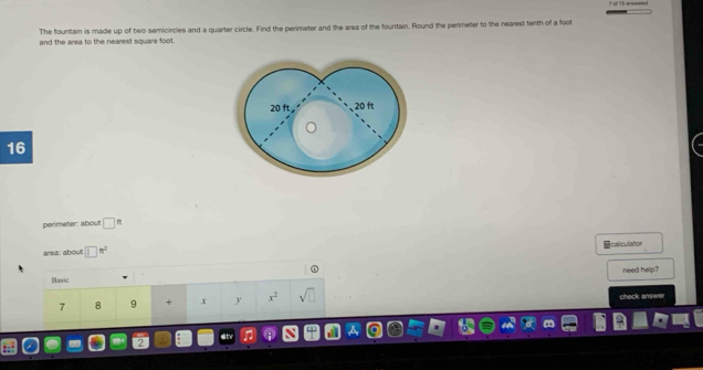 The fountain is made up of two semicircles and a quarter circle. Find the perimeter and the area of the fountain. Round the perimeter to the nearest tenth of a foot
and the area to the nearest square foot.
16
perimeter: about □ 
calculator 
area: about □^(n^2)
Basic need help ?
7 8 9 x y x^2 sqrt(□ ) check answer