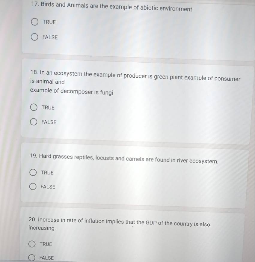 Birds and Animals are the example of abiotic environment
TRUE
FALSE
18. In an ecosystem the example of producer is green plant example of consumer
is animal and
example of decomposer is fungi
TrUE
FALSE
19. Hard grasses reptiles, locusts and camels are found in river ecosystem.
TRUE
FALSE
20. Increase in rate of inflation implies that the GDP of the country is also
increasing.
TRUE
FALSE