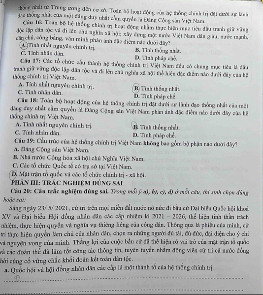 thống nhất từ Trung ương đến cơ sở. Toàn bộ hoạt động của hệ thống chính trị đặt dưới sự lãnh
đạo thống nhất của một đảng duy nhất cầm quyền là Đảng Cộng sản Việt Nam.
Câu 16: Toàn bộ hệ thống chính trị hoạt động nhằm thực hiện mục tiêu đấu tranh giữ vững
độc lập dân tộc và đi lên chủ nghĩa xã hội; xây dựng một nước Việt Nam dân giàu, nước mạnh,
dân chủ, công bằng, văn minh phản ánh đặc điểm nào dưới đây?
A. Tính nhất nguyên chính trị. B. Tính thống nhất.
C. Tính nhân dân. D. Tính pháp chế.
Câu 17: Các tổ chức cấu thành hệ thống chính trị Việt Nam đều có chung mục tiêu là đầu
tranh giữ vững độc lập dân tộc và đi lên chủ nghĩa xã hội thể hiện đặc điểm nào dưới đây của hệ
thống chính trị Việt Nam.
A. Tính nhất nguyên chính trị. B Tính thống nhất.
C. Tính nhân dân. D. Tính pháp chế.
Câu 18: Toàn bộ hoạt động của hệ thống chính trị đặt dưới sự lãnh đạo thống nhất của một
đảng duy nhất cầm quyền là Đảng Cộng sản Việt Nam phản ánh đặc điểm nào dưới đây của hệ
thống chính trị Việt Nam.
A. Tính nhất nguyên chính trị. B. Tính thống nhất.
C. Tính nhân dân. D. Tinh pháp chế.
Câu 19: Cấu trúc của hệ thống chính trị Việt Nam không bao gồm bộ phận nào dưới đây?
A. Đảng Cộng sản Việt Nam.
B. Nhà nước Cộng hòa xã hội chủ Nghĩa Việt Nam.
C. Các tổ chức Quốc tế có trụ sở tại Việt Nam.
D. Mặt trận tổ quốc và các tổ chức chính trị - xã hội.
phản III: trác nghiệM đúng sai
Câu 20: Câu trắc nghiệm đúng sai. Trong mỗi ý a), b), c), d) ở mỗi câu, thi sinh chọn đúng
hoặc sai:
Sáng ngày 23/ 5/ 2021, cử tri trên mọi miền đất nước nô nức đi bầu cử Đại biểu Quốc hội khoá
XV và Đại biểu Hội đồng nhân dân các cấp nhiệm kì 2021 - 2026, thể hiện tinh thần trách
nhiệm, thực hiện quyền và nghĩa vụ thiêng liêng của công dân. Thông qua lá phiếu của mình, cử
tri thực hiện quyền làm chủ của nhân dân, chọn ra những người đủ tài, đủ đức, đại diện cho ý chỉ
và nguyện vọng của mình. Thắng lợi của cuộc bầu cử đã thể hiện rõ vai trò của mặt trận tổ quốc
và các đoàn thể đã làm tốt công tác thông tin, tuyên tuyền nhằm động viên cử tri cả nước đồng
chời cùng cố vững chắc khối đoàn kết toàn dân tộc.
a. Quốc hội và hội đồng nhân dân các cấp là một thành tố của hệ thống chính trị.
_
_