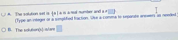 The solution set is  a|a is a real number and a!= □ 
(Type an integer or a simplified fraction. Use a comma to separate answers as needed.) 
B. The solution(s) is/are .