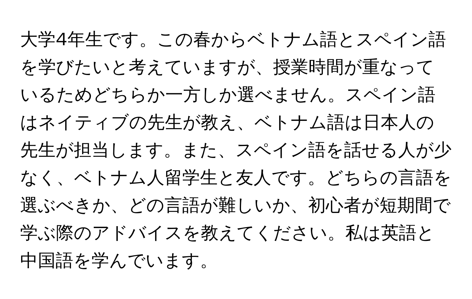 大学4年生です。この春からベトナム語とスペイン語を学びたいと考えていますが、授業時間が重なっているためどちらか一方しか選べません。スペイン語はネイティブの先生が教え、ベトナム語は日本人の先生が担当します。また、スペイン語を話せる人が少なく、ベトナム人留学生と友人です。どちらの言語を選ぶべきか、どの言語が難しいか、初心者が短期間で学ぶ際のアドバイスを教えてください。私は英語と中国語を学んでいます。