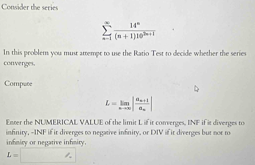 Consider the series
sumlimits _(n=1)^(∈fty) 14^n/(n+1)10^(2n+1) 
In this problem you must attempt to use the Ratio Test to decide whether the series 
converges. 
Compute
L=limlimits _nto ∈fty |frac a_n+1a_n|
Enter the NUMERICAL VALUE of the limit L if it converges, INF if it diverges to 
infinity, -INF if it diverges to negative infinity, or DIV if it diverges but not to 
inhnity or negative infnity.
L=□