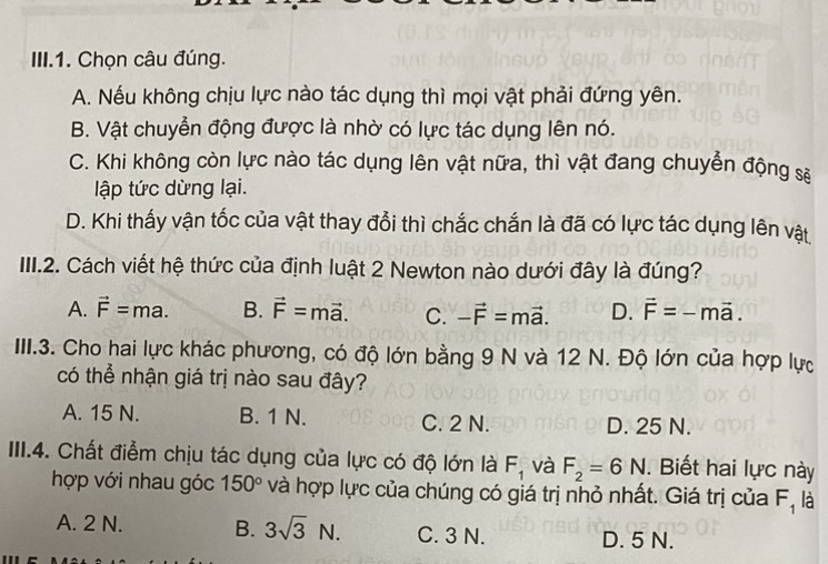 III.1. Chọn câu đúng.
A. Nếu không chịu lực nào tác dụng thì mọi vật phải đứng yên.
B. Vật chuyển động được là nhờ có lực tác dụng lên nó.
C. Khi không còn lực nào tác dụng lên vật nữa, thì vật đang chuyển động sẽ
lập tức dừng lại.
D. Khi thấy vận tốc của vật thay đổi thì chắc chắn là đã có lực tác dụng lên vật
III.2. Cách viết hệ thức của định luật 2 Newton nào dưới đây là đúng?
A. vector F=ma. B. vector F=mvector a. C. -vector F=mvector a. D. vector F=-mvector a. 
III.3. Cho hai lực khác phương, có độ lớn bằng 9 N và 12 N. Độ lớn của hợp lực
có thể nhận giá trị nào sau đây?
A. 15 N. B. 1 N. C. 2 N. D. 25 N.
IIII.4. Chất điểm chịu tác dụng của lực có độ lớn là F_1 và F_2=6N. Biết hai lực này
hợp với nhau góc 150° và hợp lực của chúng có giá trị nhỏ nhất. Giá trị của F_1 là
A. 2 N. B. 3sqrt(3)N. C. 3 N. D. 5 N.