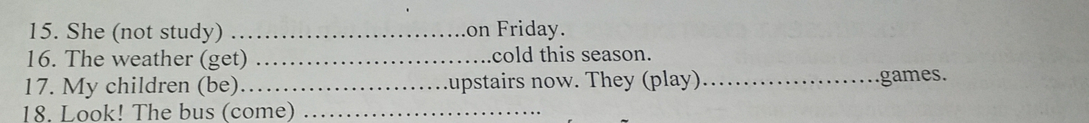 She (not study) _on Friday. 
16. The weather (get) _cold this season. 
17. My children (be)_ upstairs now. They (play)_ games. 
18. Look! The bus (come)_