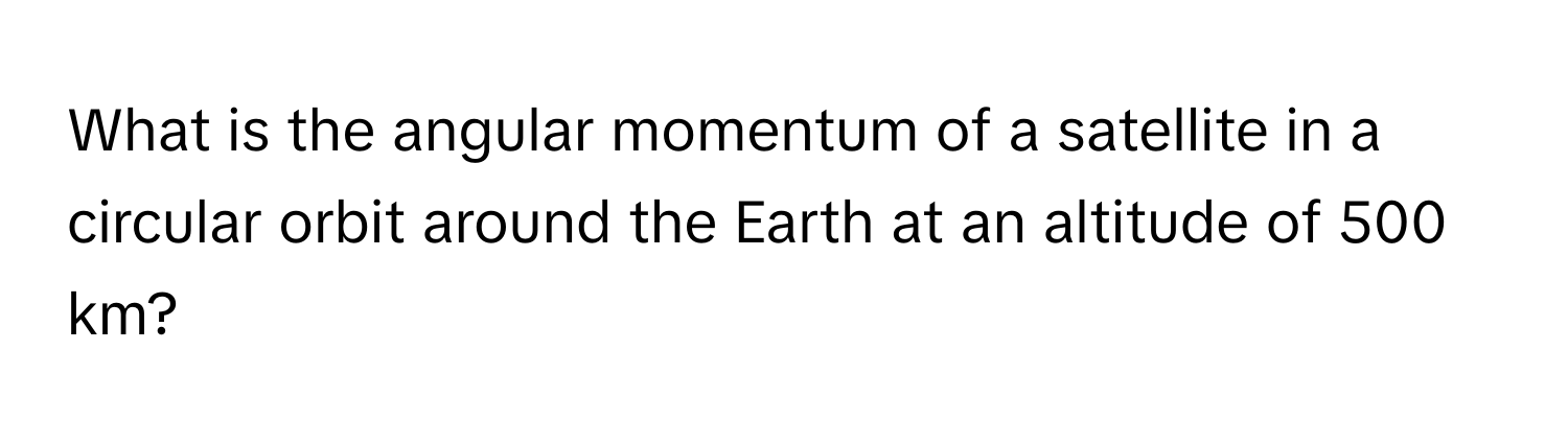 What is the angular momentum of a satellite in a circular orbit around the Earth at an altitude of 500 km?