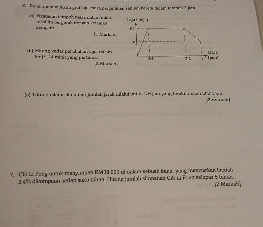 Rajah menunjukkan graf laju-masa pergerakan sebuah kereta dalam tempoh 3 jam.
(a) Nyatakan tempoh masa dalam minit, 
teksi itu bergerak dengan kelajuan
seragam. 
[1 Markah]
(b) Hitung kadar perubahan laju, dalam
kmj^(-2) , 24 minit yang pertama.
[2 Markah]
(c) Hitung nilai vjika diberi jumlah jarak dilalui untuk 2.6 jam yang terakhir ialah 202.4 km.
[3 markah]
7. Cik Li Fong untuk menyimpan RM38 000 di dalam sebuah bank yang menwarkan faedah
2.4% dikompaun setiap suku tahun. Hitung jumlah simpanan Cik Li Fong selepas 5 tahun.
[2 Markah]