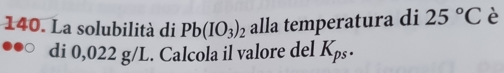 La solubilità di Pb(IO_3)_2 alla temperatura di 25°C è 
di 0,022 g/L. Calcola il valore del K_ps.