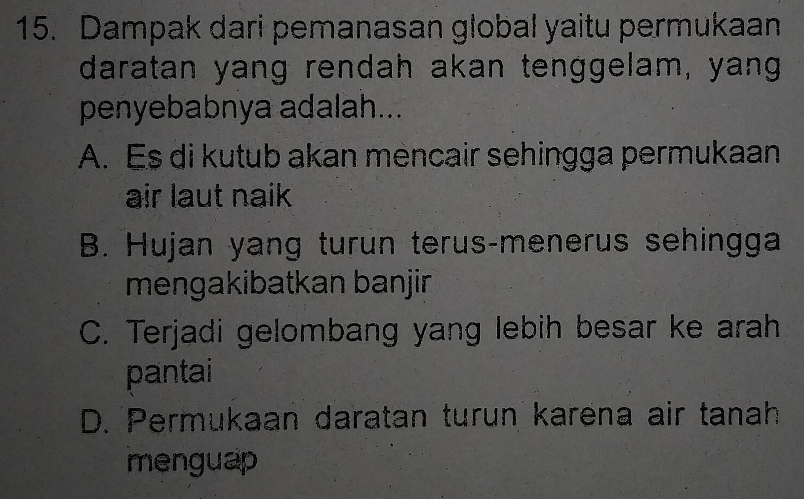 Dampak dari pemanasan global yaitu permukaan
daratan yang rendah akan tenggelam, yang
penyebabnya adalah...
A. Es di kutub akan mencair sehingga permukaan
air laut naik
B. Hujan yang turun terus-menerus sehingga
mengakibatkan banjir
C. Terjadi gelombang yang lebih besar ke arah
pantai
D. Permukaan daratan turun karena air tanah
menguap