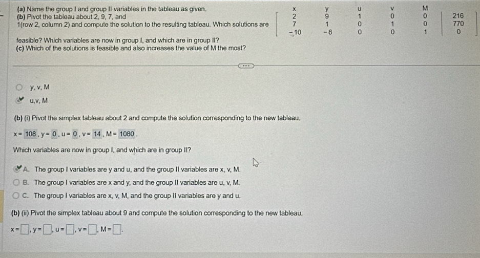 Name the group I and group II variables in the tableau as given. x y u v M
(b) Pivot the tableau about 2, 9, 7, and 2 9 1 0 0 216
1(row 2, column 2) and compute the solution to the resulting tableau. Which solutions are 7 1 0 1 0 770
- 10 -8 0 0 1 0
feasible? Which variables are now in group I, and which are in group II?
(c) Which of the solutions is feasible and also increases the value of M the most?
y, v, M
u, v, M
(b) (i) Pivot the simplex tableau about 2 and compute the solution corresponding to the new tableau.
x=108, y=0, u=0, v=14, M=1080. 
Which variables are now in group I, and which are in group II?
A. The group I variables are y and u, and the group II variables are x, v, M.
B. The group I variables are x and y, and the group II variables are u, v, M.
C. The group I variables are x, v, M, and the group II variables are y and u.
(b) (ii) Pivot the simplex tableau about 9 and compute the solution corresponding to the new tableau.
x=□ , y=□ , u=□ , v=□ , M=□.