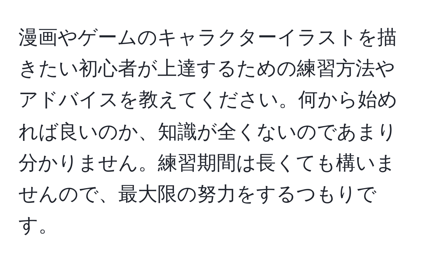 漫画やゲームのキャラクターイラストを描きたい初心者が上達するための練習方法やアドバイスを教えてください。何から始めれば良いのか、知識が全くないのであまり分かりません。練習期間は長くても構いませんので、最大限の努力をするつもりです。