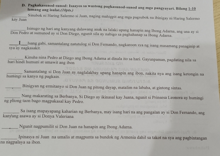 Pagkakasunod-sunod: Isaayos sa wastong pagkasunod-sunod ang mga pangyayari. Bilang 1-10 
lamang ang isulat.(10pts.) 
_Sinubok ni Haring Salermo si Juan, naging mahigpit ang mga pagsubok na ibinigay ni Haring Salermo 
kãy Juan 
_Isinugo ng hari ang kanyang dalawang anak na lalaki upang hanapin ang Ibong Adarna, ang una ay si 
Don Pedro at sumunod ay si Don Diego, ngunit sila ay nabigo sa paghahanap sa Ibong Adarna. 
_1__ Isang gabi, samantalang natutulog si Don Fernando, nagkaroon sya ng isang masamang panaginip at 
sya ay nagkasakit. 
_Kinuha nina Pedro at Diego ang Ibong Adarna at dinala ito sa hari. Gayunpaman, pagdating nila sa 
hari hindi humuni at umawit ang ibon 
_Samantalang si Don Juan ay naglalakbay upang hanapin ang ibon, nakita nya ang isang ketongin na 
humingi sa kanya ng pagkain. 
_Binigyan ng ermitanyo si Don Juan ng pitong dayap, matalim na labaha, at gintong sintas. 
_Nang makarating sa Berbanya, Si Diego ay ikinasal kay Juana, ngunit si Prinsesa Leonora ay humingi 
ng pítong taon bago magpakasal kay Pedro. 
_Sa isang mapayapang kaharian ng Berbanya, may isang hari na ang pangalan ay si Don Fernando, ang 
kanyang asawa ay si Donya Valeriana 
_Ngunit nagpumilit si Don Juan na hanapin ang Ibong Adarna. 
_Ipinasya ni Juan na umalis at magpunta sa bundok ng Armenia dahil sa takot na sya ang pagbintangan 
na nagpalaya sa ibon.