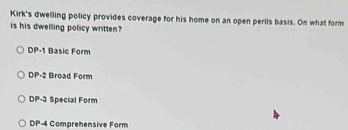 Kirk's dwelling policy provides coverage for his home on an open perils basis. On what form
is his dwelling policy written?
DP-1 Basic Form
DP-2 Broad Form
DP-3 Special Form
DP-4 Comprehensive Form