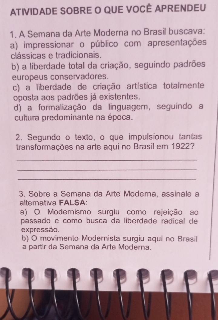 ATIVIDADE SOBRE O QUE VOCÊ APRENDEU
1. A Semana da Arte Moderna no Brasil buscava:
a) impressionar o público com apresentações
clássicas e tradicionais.
b) a liberdade total da criação, seguindo padrões
europeus conservadores.
c) a liberdade de criação artística totalmente
oposta aos padrões já existentes.
d) a formalização da linguagem, seguindo a
cultura predominante na época.
2. Segundo o texto, o que impulsionou tantas
transformações na arte aqui no Brasil em 1922?
_
_
_
3. Sobre a Semana da Arte Moderna, assinale a
alternativa FALSA:
a) O Modernismo surgiu como rejeição ao
passado e como busca da liberdade radical de
expressão.
b) O movimento Modernista surgiu aqui no Brasil
a partir da Semana da Arte Moderna.