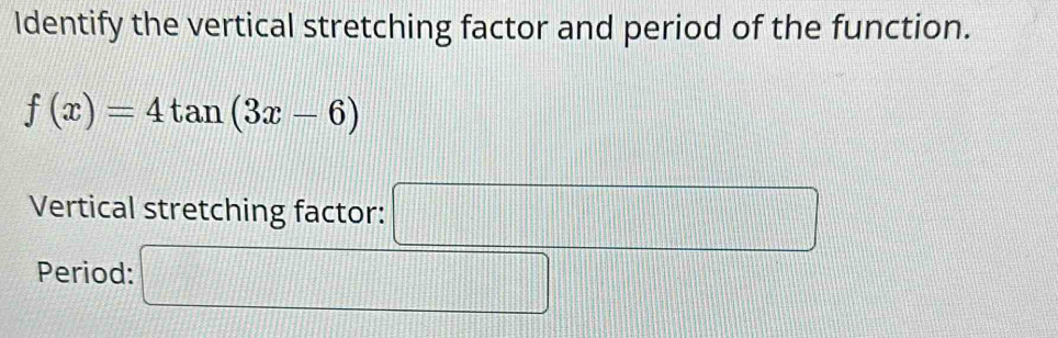 Identify the vertical stretching factor and period of the function.
f(x)=4tan (3x-6)
Vertical stretching factor: □ 
Period: □