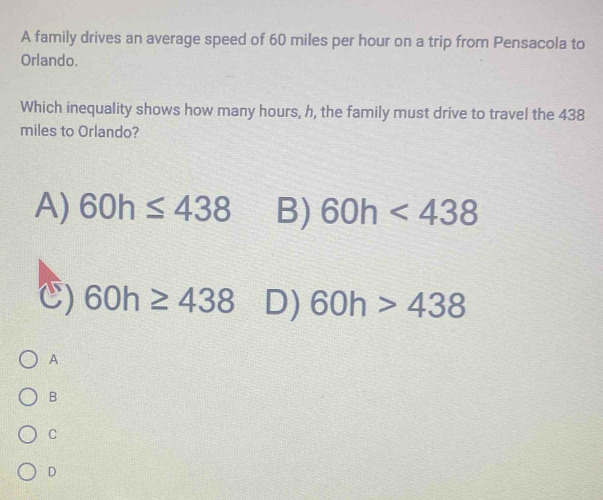 A family drives an average speed of 60 miles per hour on a trip from Pensacola to
Orlando.
Which inequality shows how many hours, h, the family must drive to travel the 438
miles to Orlando?
A) 60h≤ 438 B) 60h<438</tex>
) 60h≥ 438 D) 60h>438
A
B
C
D