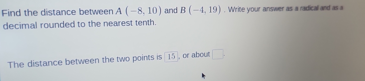 Find the distance between A(-8,10) and B(-4,19). Write your answer as a radical and as a 
decimal rounded to the nearest tenth. 
The distance between the two points is [15], or about □.