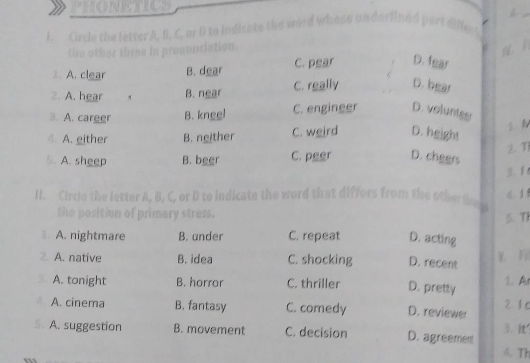 PHONETICS
a
I. Circle the letter A, B, C, or D to indicate the word whose anderlined port diffe
the other three in pronunciation.
C. pear D. fear
1. A. clear B. dear
2. A. hear B. near
C. really D. bear
3. A. career B. kneel C. engineer D. voluntes
4. A. either B. neither C. weird D. height
5. A. sheep B. beer C. peer D. cheers 2 1
3. 1
H. Circle the letter A, B, C, or D to indicate the word that differs from the other e g 4 1
the position of primary stress.
5. TI
2. A. nightmare B. under C. repeat D. acting
2. A. native B. idea C. shocking V Fi
D. recent
. A. tonight B. horror C. thriller 1. A
D. pretty
A. cinema B. fantasy C. comedy 2 1 c
D. reviewer
5. A. suggestion B. movement C. decision 3. It
D. agreement
4. Th