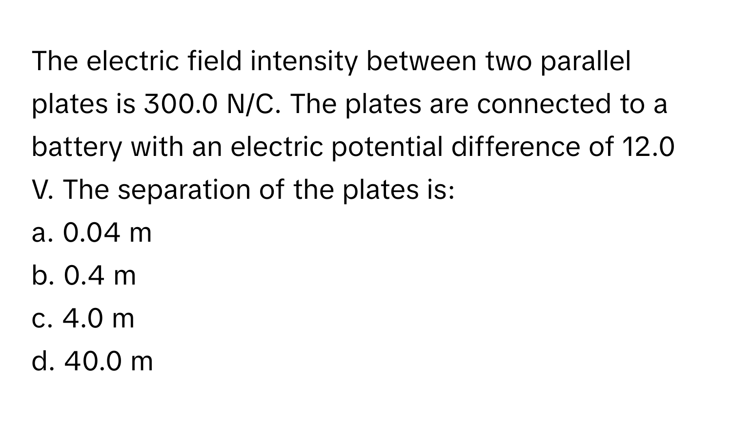 The electric field intensity between two parallel plates is 300.0 N/C. The plates are connected to a battery with an electric potential difference of 12.0 V. The separation of the plates is:

a. 0.04 m 
b. 0.4 m 
c. 4.0 m 
d. 40.0 m