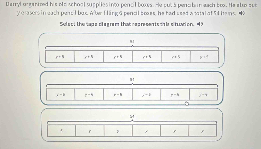 Darryl organized his old school supplies into pencil boxes. He put 5 pencils in each box. He also put
y erasers in each pencil box. After filling 6 pencil boxes, he had used a total of 54 items.
Select the tape diagram that represents this situation. 
54
y-6 y-6 y-6 y-6 y-6 y-6