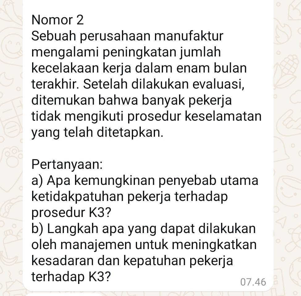 Nomor 2 
Sebuah perusahaan manufaktur 
mengalami peningkatan jumlah 
kecelakaan kerja dalam enam bulan 
terakhir. Setelah dilakukan evaluasi, 
ditemukan bahwa banyak pekerja 
tidak mengikuti prosedur keselamatan 
yang telah ditetapkan. 
Pertanyaan: 
a) Apa kemungkinan penyebab utama 
ketidakpatuhan pekerja terhadap 
prosedur K3? 
b) Langkah apa yang dapat dilakukan 
oleh manajemen untuk meningkatkan 
kesadaran dan kepatuhan pekerja 
terhadap K3?
07.46