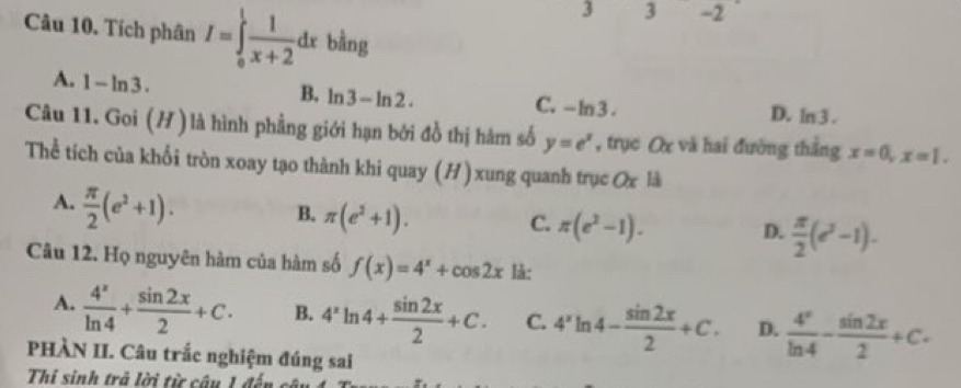 3 3 -2
Câu 10. Tích phân I=∈tlimits _0^(1frac 1)x+2dx bằng
B. ln 3-ln 2.
A. 1-ln 3. C. - ln 3. ln 3. 
D.
Câu 11. Goi (H )là hình phẳng giới hạn bởi đồ thị hàm số y=e^x , trục Ox và hai đường thắng x=0, x=1. 
Thể tích của khối tròn xoay tạo thành khi quay (H ) xung quanh trục Ox là
A.  π /2 (e^2+1).
B. π (e^2+1).
C. π (e^2-1). D.  π /2 (e^2-1). 
Câu 12. Họ nguyên hàm của hàm số f(x)=4^x+cos 2x là:
A.  4^x/ln 4 + sin 2x/2 +C. B. 4^xln 4+ sin 2x/2 +C. C. 4^xln 4- sin 2x/2 +C. D.  4^x/ln 4 - sin 2x/2 +c. 
PHÀN II. Câu trắc nghiệm đúng sai
Thi sinh trả lời từ câu 1 đến câu