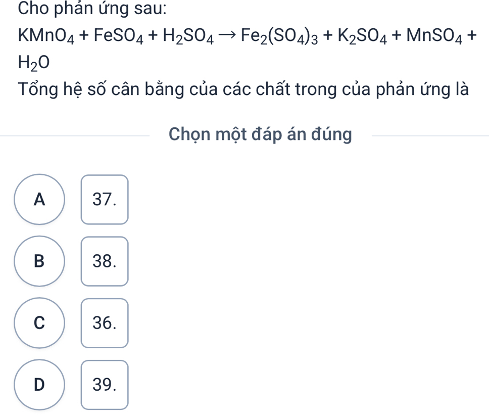 Cho phán ứng sau:
KMnO_4+FeSO_4+H_2SO_4to Fe_2(SO_4)_3+K_2SO_4+MnSO_4+
H_2O
Tổng hệ số cân bằng của các chất trong của phản ứng là
Chọn một đáp án đúng
A 37.
B 38.
C 36.
D 39.