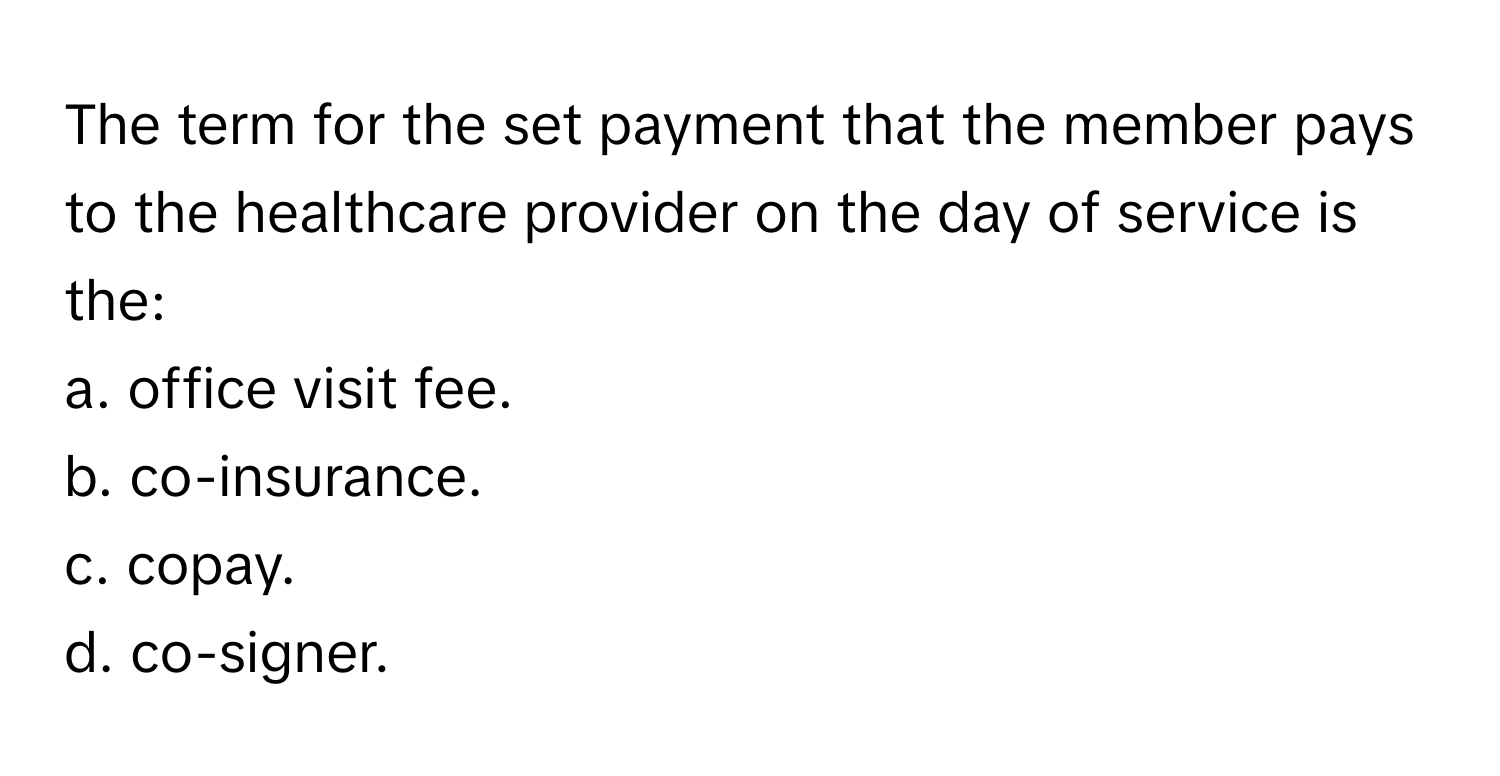 The term for the set payment that the member pays to the healthcare provider on the day of service is the:

a. office visit fee.
b. co-insurance.
c. copay.
d. co-signer.