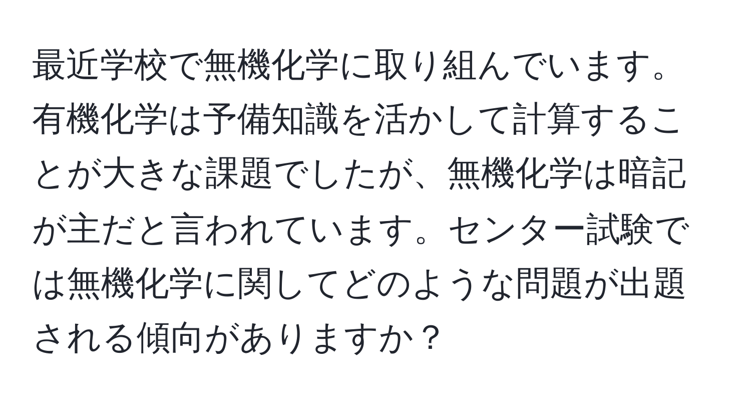 最近学校で無機化学に取り組んでいます。有機化学は予備知識を活かして計算することが大きな課題でしたが、無機化学は暗記が主だと言われています。センター試験では無機化学に関してどのような問題が出題される傾向がありますか？