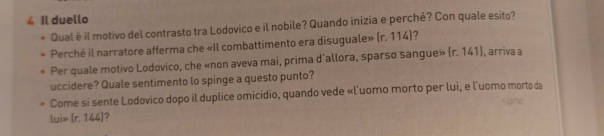 Il duello 
Qual è il motivo del contrasto tra Lodovico e il nobile? Quando inizia e perché? Con quale esito? 
Perché il narratore afferma che «Il combattimento era disuguale» (r. 114)? 
Per quale motivo Lodovico, che «non aveva mai, prima d’allora, sparso sangue» (r. 141), arriva a 
uccidere? Quale sentimento lo spinge a questo punto? 
Come si sente Lodovico dopo il duplice omicidio, quando vede «l’uomo morto per lui, e l’uomo morto da 
sbne 
lui» (r. 144)?