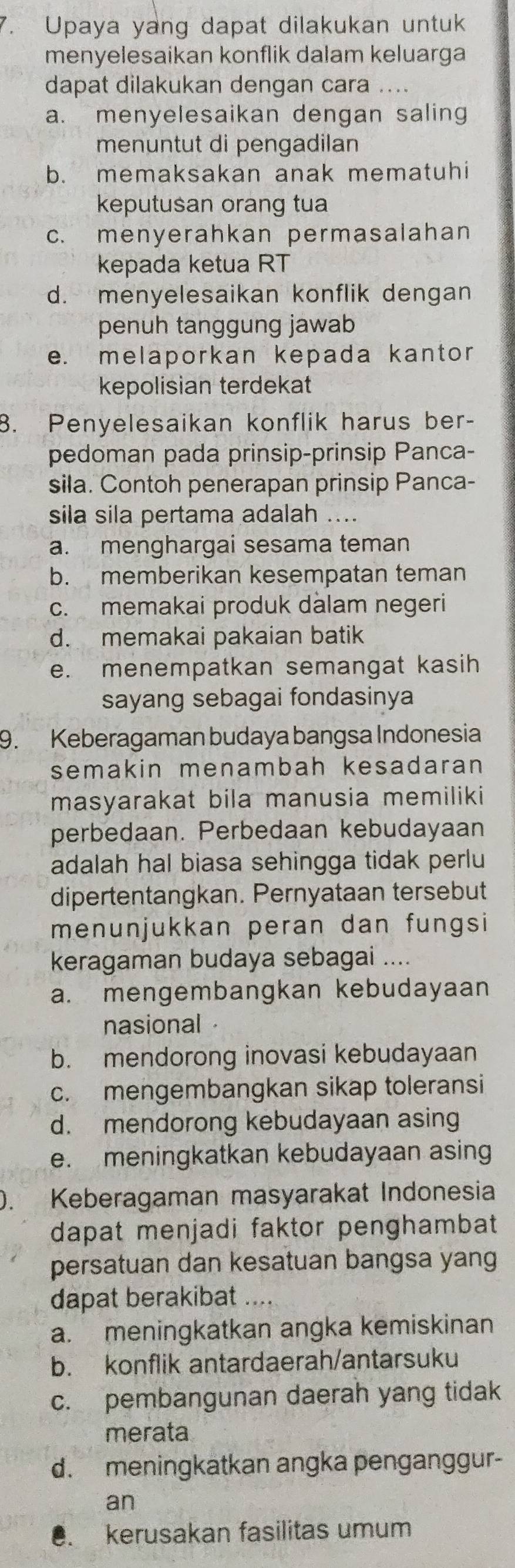 Upaya yang dapat dilakukan untuk
menyelesaikan konflik dalam keluarga
dapat dilakukan dengan cara ....
a. menyelesaikan dengan saling
menuntut di pengadilan
b. memaksakan anak mematuhi
keputusan orang tua
c. menyerahkan permasalahan
kepada ketua RT
d. menyelesaikan konflik dengan
penuh tanggung jawab
e. melaporkan kepada kantor
kepolisian terdekat
8. Penyelesaikan konflik harus ber-
pedoman pada prinsip-prinsip Panca-
sila. Contoh penerapan prinsip Panca-
sila sila pertama adalah ....
a. menghargai sesama teman
b. memberikan kesempatan teman
c. memakai produk dalam negeri
d. memakai pakaian batik
e. menempatkan semangat kasih
sayang sebagai fondasinya
9. Keberagaman budaya bangsa Indonesia
semakin menambah kesadaran 
masyarakat bila manusia memiliki
perbedaan. Perbedaan kebudayaan
adalah hal biasa sehingga tidak perlu
dipertentangkan. Pernyataan tersebut
menunjukkan peran dan fungsi
keragaman budaya sebagai ....
a. mengembangkan kebudayaan
nasional
b. mendorong inovasi kebudayaan
c. mengembangkan sikap toleransi
d. mendorong kebudayaan asing
e. meningkatkan kebudayaan asing
. Keberagaman masyarakat Indonesia
dapat menjadi faktor penghambat 
persatuan dan kesatuan bangsa yang
dapat berakibat ....
a. meningkatkan angka kemiskinan
b. konflik antardaerah/antarsuku
c. pembangunan daerah yang tidak
merata
d. meningkatkan angka penganggur-
an. kerusakan fasilitas umum